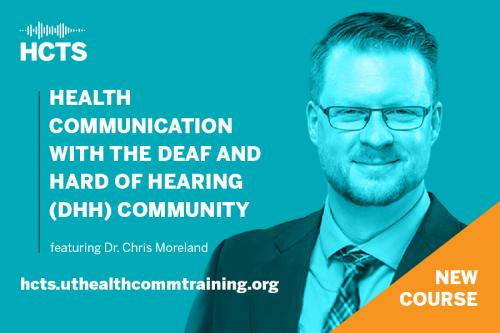 A bright blue background. In the top left corner is the Health Communication Training Series logo in white. Underneath the logo is capitalized white text reading "Health Communication with the Deaf and Hard of Hearing (DHH) Community." Below is smaller white text reading "featuring Dr. Chris Moreland." Below that in white text is hcts.uthealthcommtraining.org. On the right side of the graphic is a large headshot of Dr. Chris Moreland, a white man with short hair, glasses, and facial hair in a suit and tie.